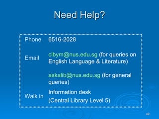 Need Help? [email_address]  (for general queries) Information desk (Central Library Level 5) Walk in [email_address]  (for queries on English Language & Literature) Email 6516-2028 Phone 