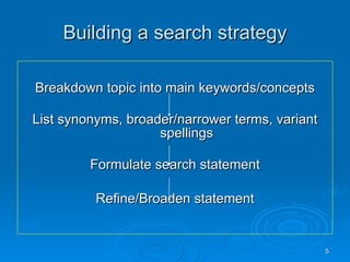 Building a search strategy Breakdown topic into main keywords/concepts List synonyms, broader/narrower terms, variant spellings Formulate search statement Refine/Broaden statement 