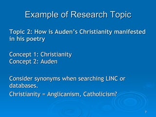 Example of Research Topic Topic 2: How is Auden’s Christianity manifested in his poetry Concept 1: Christianity Concept 2: Auden Consider synonyms when searching LINC or databases. Christianity = Anglicanism, Catholicism? 