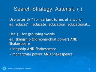 Search Strategy: Asterisk, ( ) Use asterisk * for variant forms of a word eg. educat* = educate, education, educational… Use ( ) for grouping words  eg. (kingship  OR  monarchial power)  AND  Shakespeare = kingship  AND  Shakespeare = monarchial power  AND  Shakespeare see powerpoint notes 