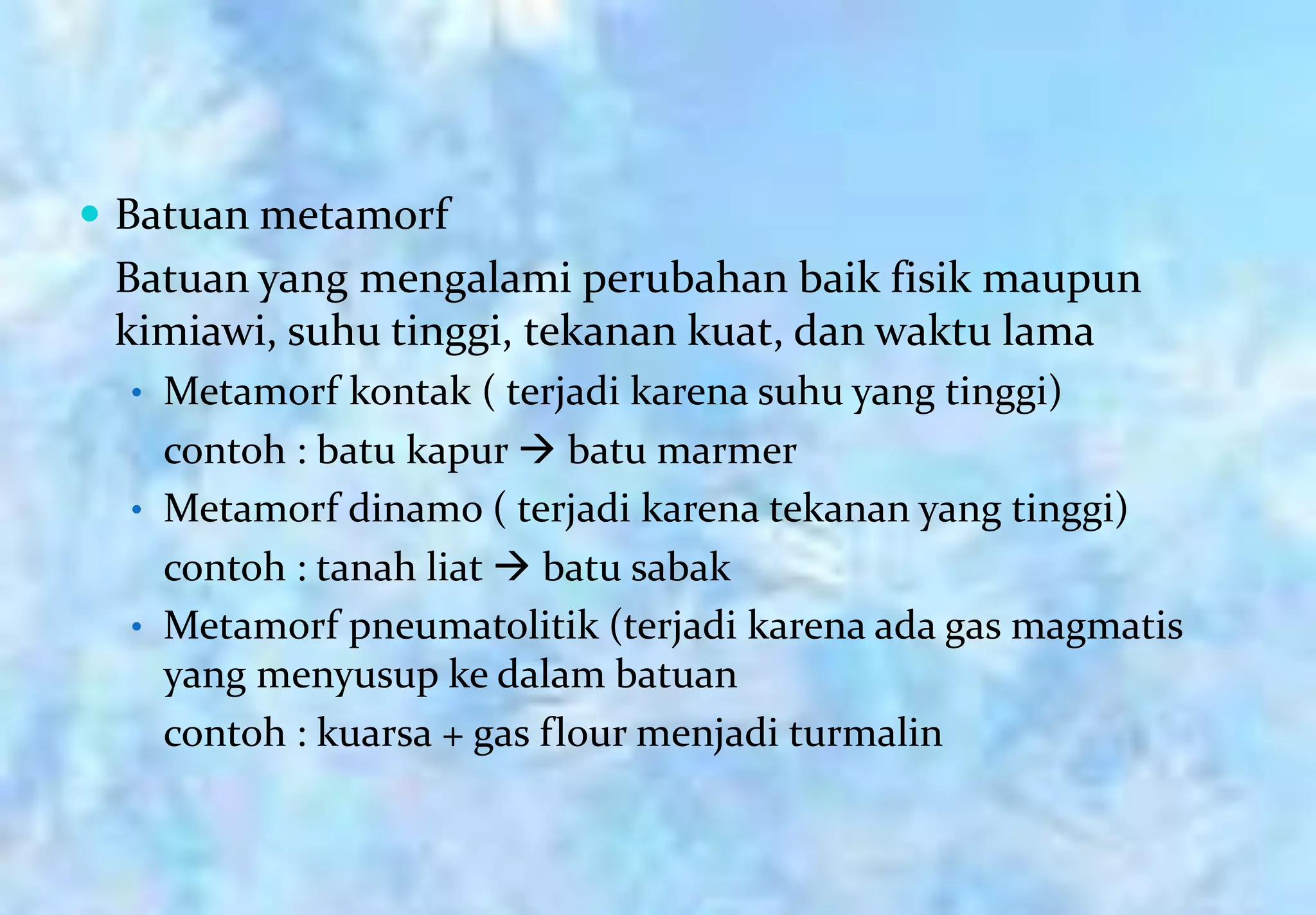  Batuan metamorf
 Batuan yang mengalami perubahan baik fisik maupun
 kimiawi, suhu tinggi, tekanan kuat, dan waktu lama
  • Metamorf kontak ( terjadi karena suhu yang tinggi)
    contoh : batu kapur  batu marmer
  • Metamorf dinamo ( terjadi karena tekanan yang tinggi)
    contoh : tanah liat  batu sabak
  • Metamorf pneumatolitik (terjadi karena ada gas magmatis
    yang menyusup ke dalam batuan
    contoh : kuarsa + gas flour menjadi turmalin
 