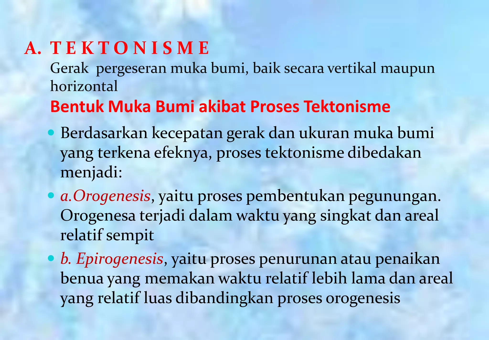 A. T E K T O N I S M E
   Gerak pergeseran muka bumi, baik secara vertikal maupun
   horizontal
   Bentuk Muka Bumi akibat Proses Tektonisme
   Berdasarkan kecepatan gerak dan ukuran muka bumi
    yang terkena efeknya, proses tektonisme dibedakan
    menjadi:
   a.Orogenesis, yaitu proses pembentukan pegunungan.
    Orogenesa terjadi dalam waktu yang singkat dan areal
    relatif sempit
   b. Epirogenesis, yaitu proses penurunan atau penaikan
    benua yang memakan waktu relatif lebih lama dan areal
    yang relatif luas dibandingkan proses orogenesis
 