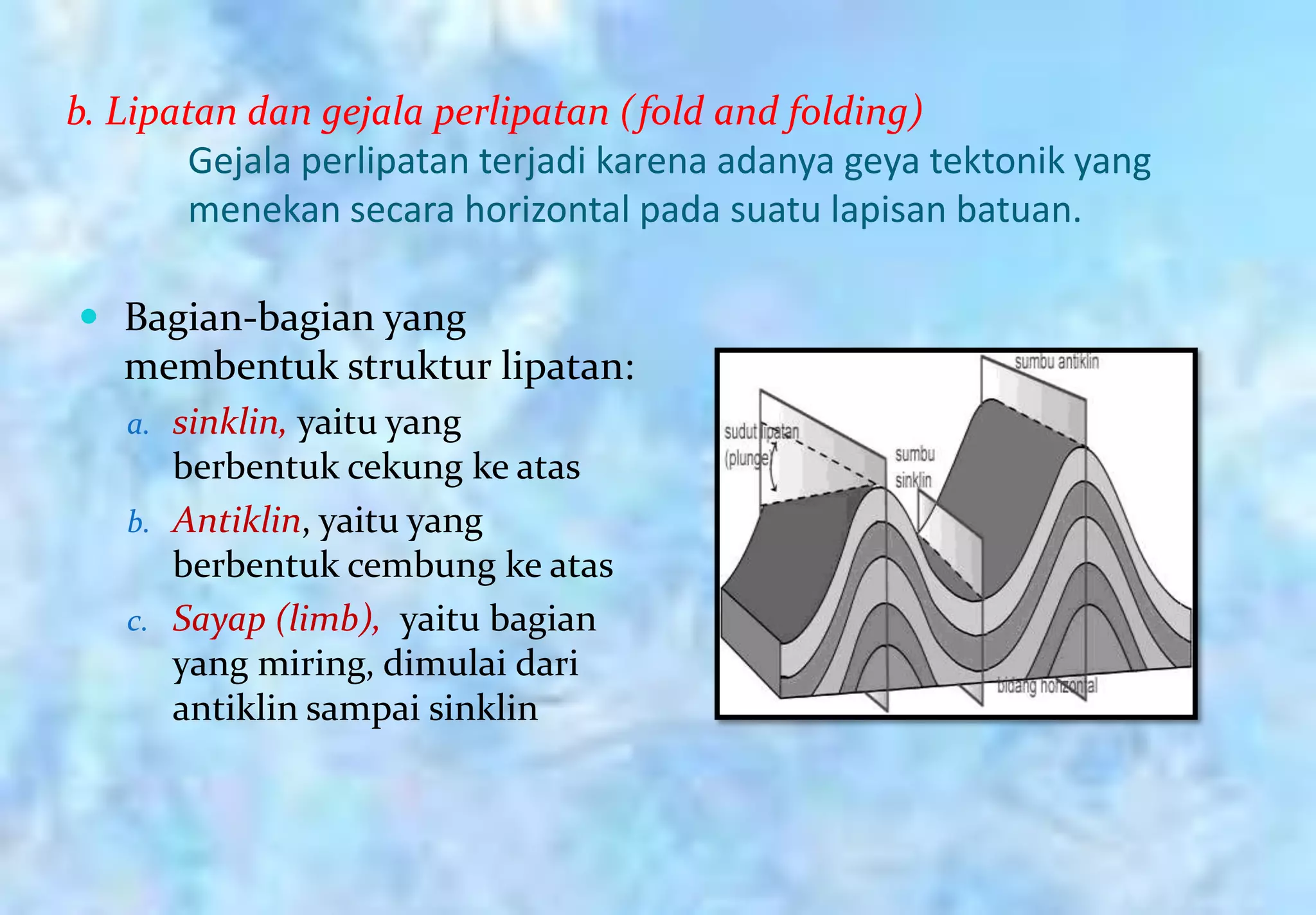 b. Lipatan dan gejala perlipatan (fold and folding)
        Gejala perlipatan terjadi karena adanya geya tektonik yang
        menekan secara horizontal pada suatu lapisan batuan.

 Bagian-bagian yang
   membentuk struktur lipatan:
   a. sinklin, yaitu yang
      berbentuk cekung ke atas
   b. Antiklin, yaitu yang
      berbentuk cembung ke atas
   c. Sayap (limb), yaitu bagian
      yang miring, dimulai dari
      antiklin sampai sinklin
 