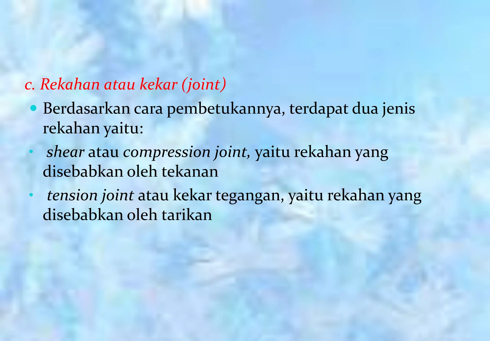 c. Rekahan atau kekar (joint)
  Berdasarkan cara pembetukannya, terdapat dua jenis
   rekahan yaitu:
 • shear atau compression joint, yaitu rekahan yang
   disebabkan oleh tekanan
 • tension joint atau kekar tegangan, yaitu rekahan yang
   disebabkan oleh tarikan
 