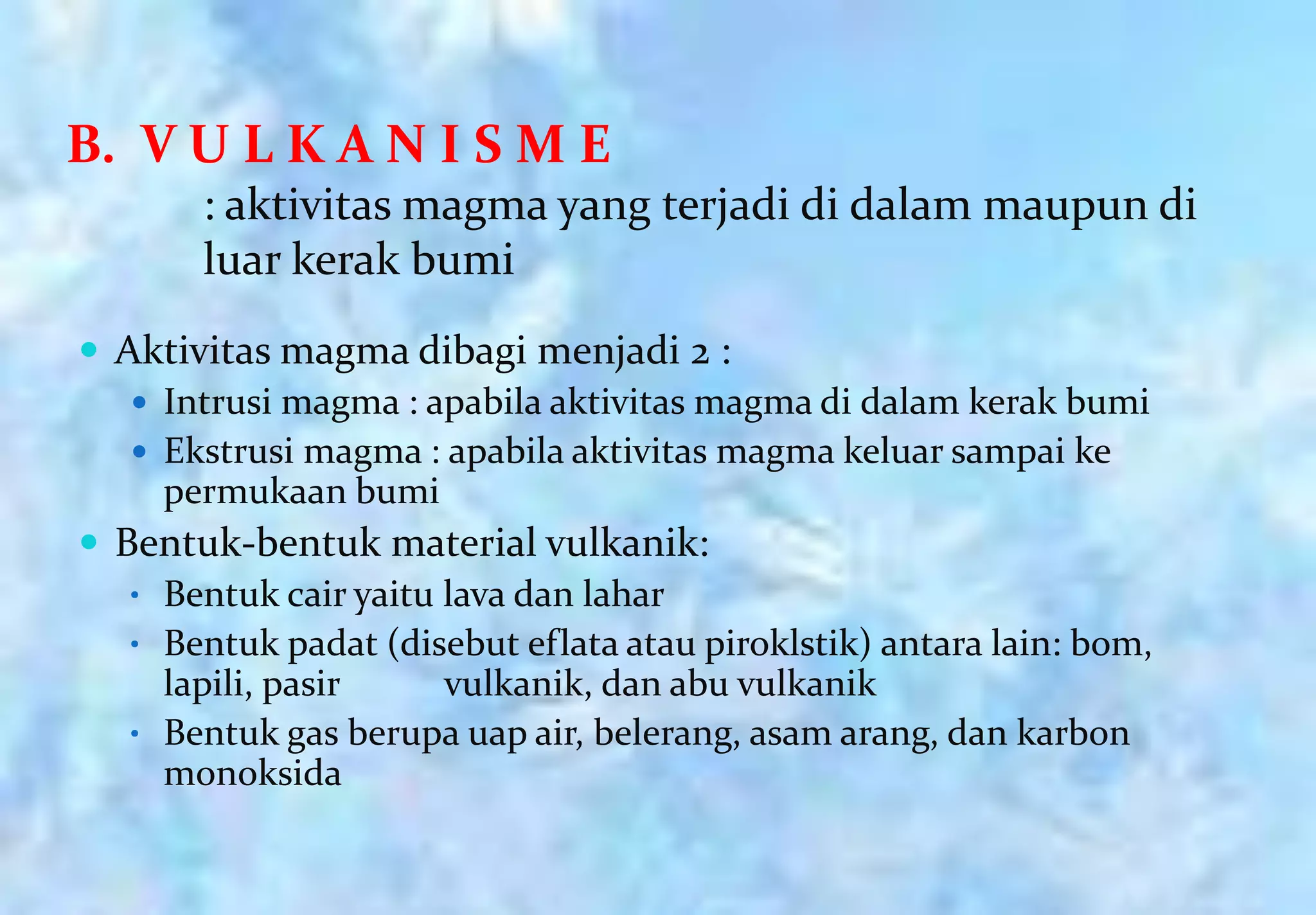 B. V U L K A N I S M E
       : aktivitas magma yang terjadi di dalam maupun di
       luar kerak bumi
 Aktivitas magma dibagi menjadi 2 :
    Intrusi magma : apabila aktivitas magma di dalam kerak bumi
    Ekstrusi magma : apabila aktivitas magma keluar sampai ke
     permukaan bumi
 Bentuk-bentuk material vulkanik:
   • Bentuk cair yaitu lava dan lahar
   • Bentuk padat (disebut eflata atau piroklstik) antara lain: bom,
     lapili, pasir     vulkanik, dan abu vulkanik
   • Bentuk gas berupa uap air, belerang, asam arang, dan karbon
     monoksida
 