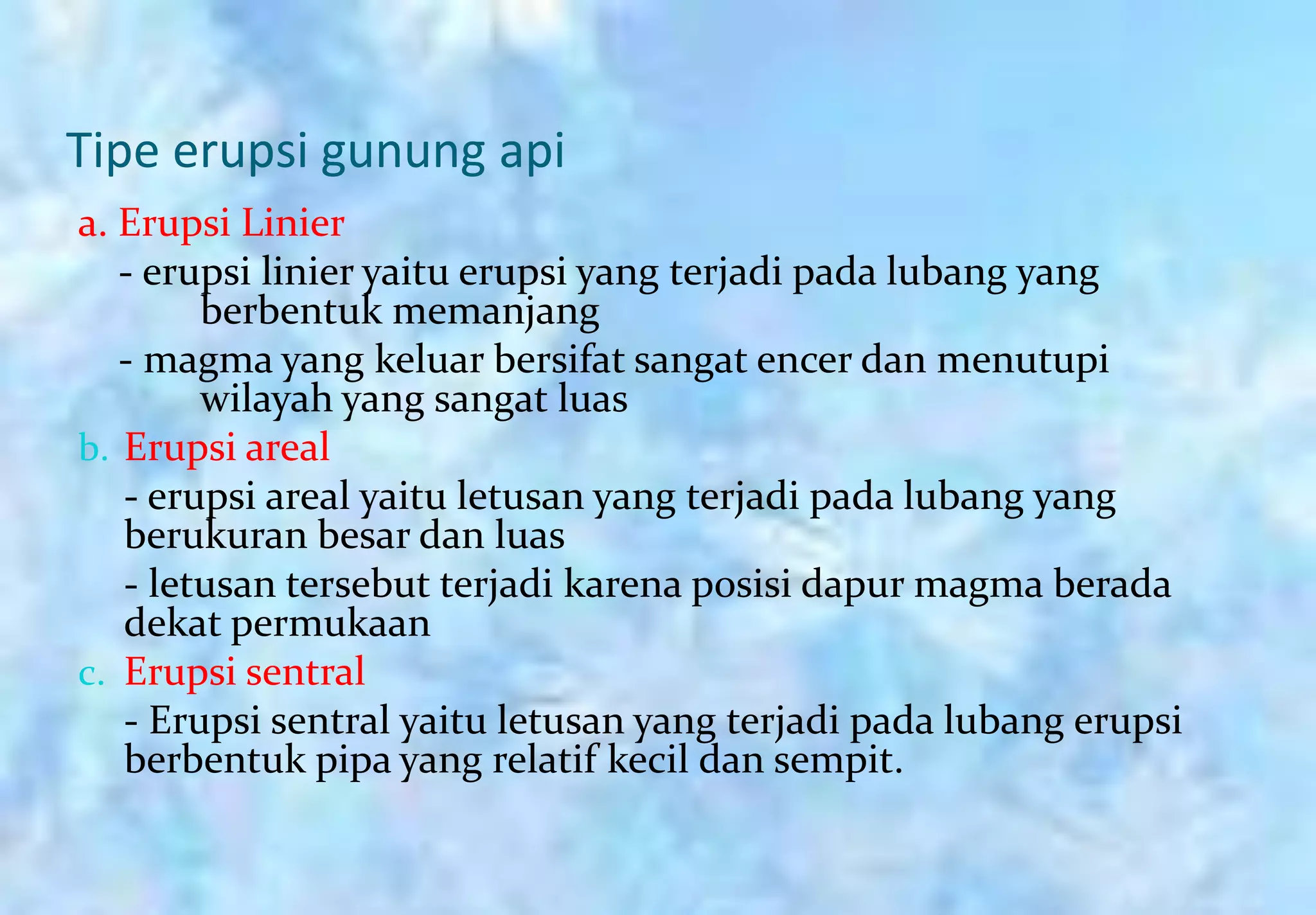 Tipe erupsi gunung api
a. Erupsi Linier
   - erupsi linier yaitu erupsi yang terjadi pada lubang yang
        berbentuk memanjang
   - magma yang keluar bersifat sangat encer dan menutupi
        wilayah yang sangat luas
b. Erupsi areal
   - erupsi areal yaitu letusan yang terjadi pada lubang yang
   berukuran besar dan luas
   - letusan tersebut terjadi karena posisi dapur magma berada
   dekat permukaan
c. Erupsi sentral
   - Erupsi sentral yaitu letusan yang terjadi pada lubang erupsi
   berbentuk pipa yang relatif kecil dan sempit.
 