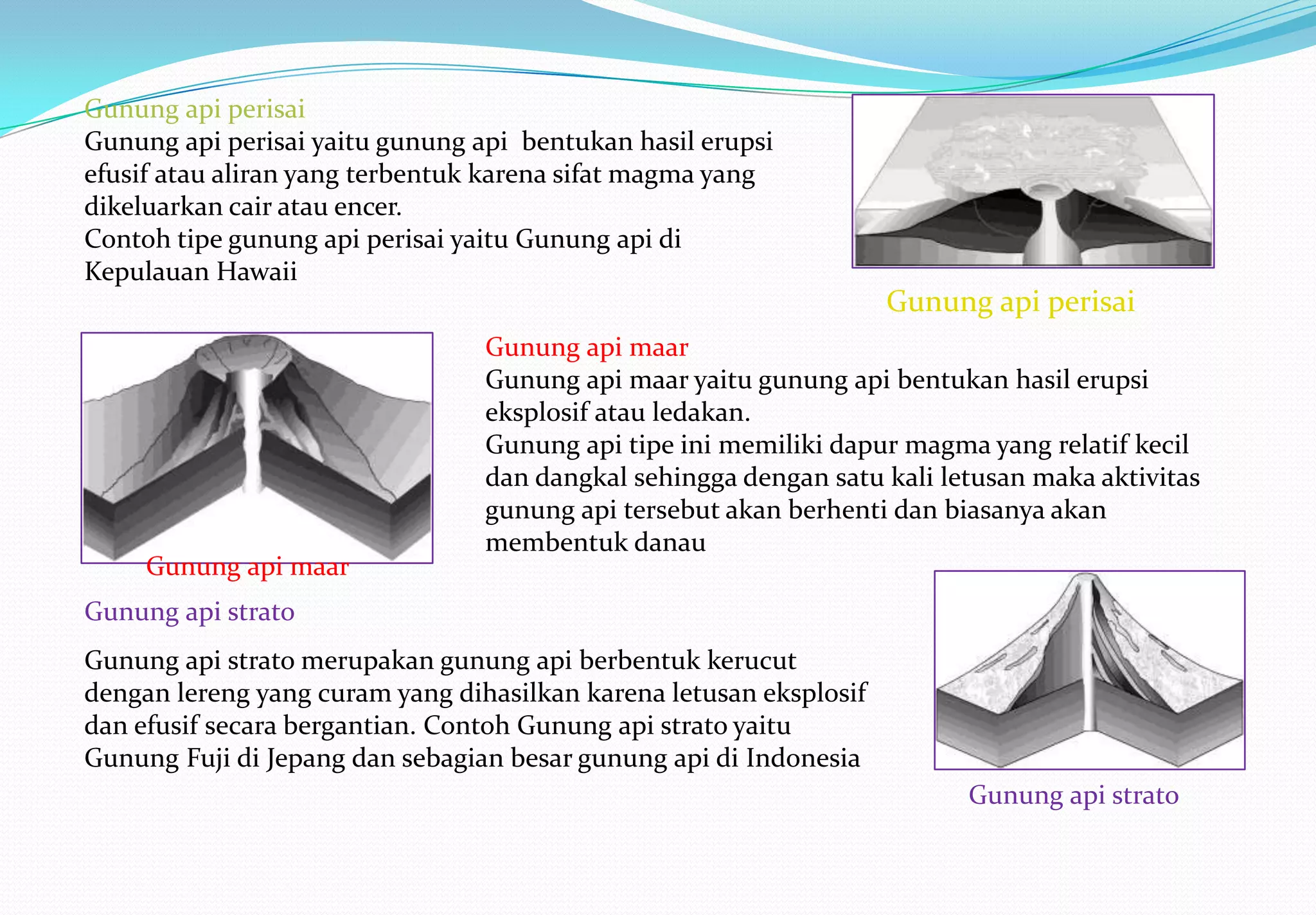 Gunung api perisai
Gunung api perisai yaitu gunung api bentukan hasil erupsi
efusif atau aliran yang terbentuk karena sifat magma yang
dikeluarkan cair atau encer.
Contoh tipe gunung api perisai yaitu Gunung api di
Kepulauan Hawaii
                                                                    Gunung api perisai
                                 Gunung api maar
                                 Gunung api maar yaitu gunung api bentukan hasil erupsi
                                 eksplosif atau ledakan.
                                 Gunung api tipe ini memiliki dapur magma yang relatif kecil
                                 dan dangkal sehingga dengan satu kali letusan maka aktivitas
                                 gunung api tersebut akan berhenti dan biasanya akan
                                 membentuk danau
     Gunung api maar
Gunung api strato
Gunung api strato merupakan gunung api berbentuk kerucut
dengan lereng yang curam yang dihasilkan karena letusan eksplosif
dan efusif secara bergantian. Contoh Gunung api strato yaitu
Gunung Fuji di Jepang dan sebagian besar gunung api di Indonesia
                                                                         Gunung api strato
 