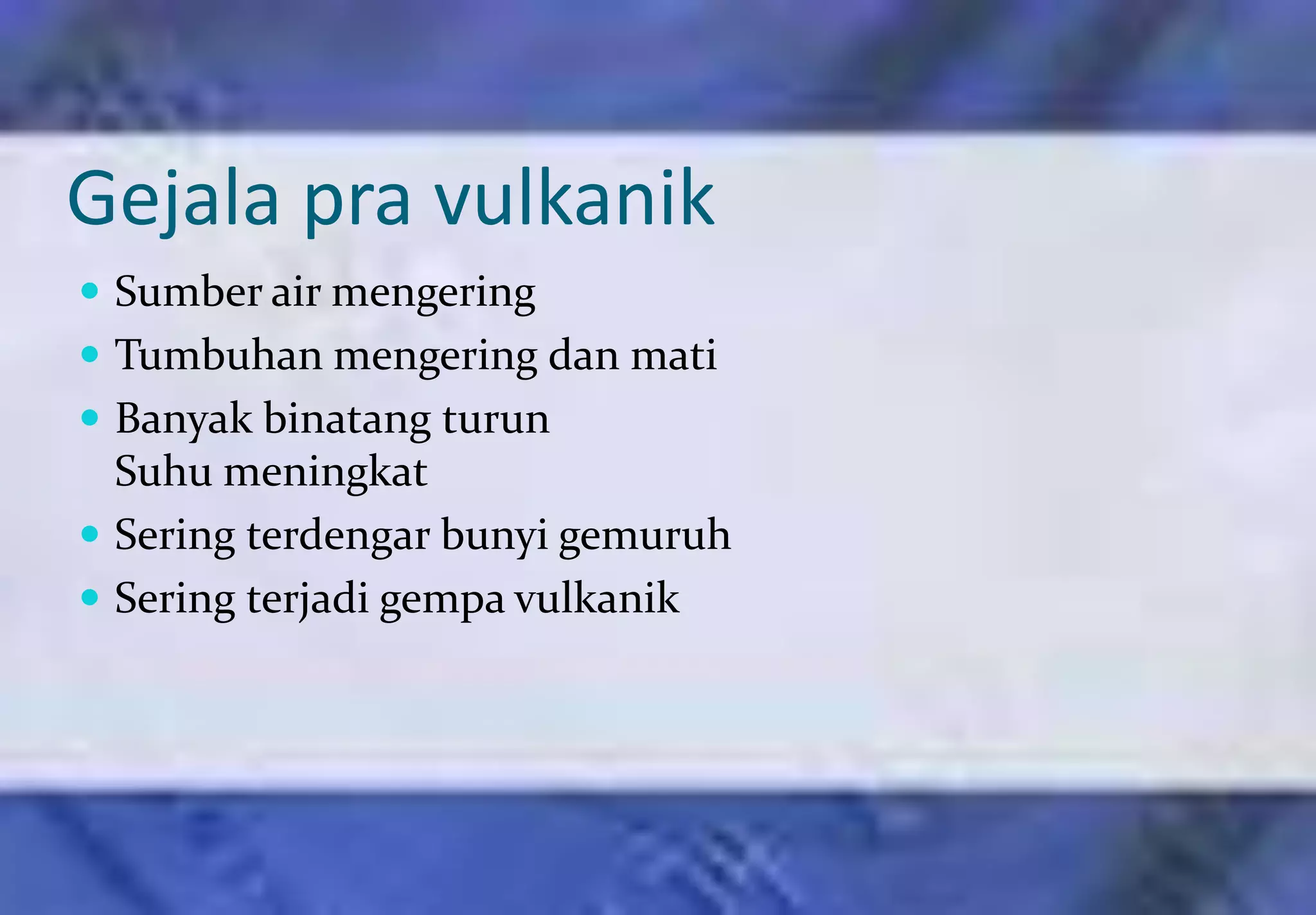 Gejala pra vulkanik
 Sumber air mengering
 Tumbuhan mengering dan mati
 Banyak binatang turun
  Suhu meningkat
 Sering terdengar bunyi gemuruh
 Sering terjadi gempa vulkanik
 
