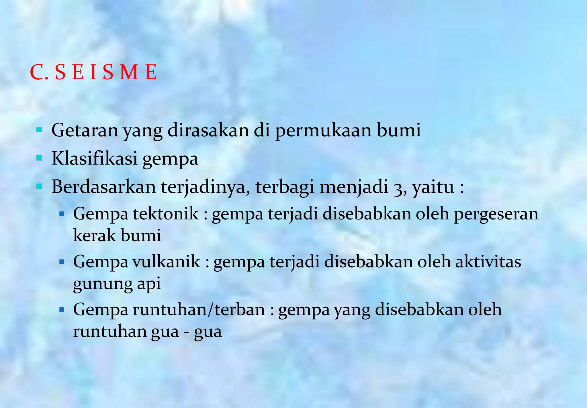 C. S E I S M E

 Getaran yang dirasakan di permukaan bumi
 Klasifikasi gempa
 Berdasarkan terjadinya, terbagi menjadi 3, yaitu :
    Gempa tektonik : gempa terjadi disebabkan oleh pergeseran
     kerak bumi
    Gempa vulkanik : gempa terjadi disebabkan oleh aktivitas
     gunung api
    Gempa runtuhan/terban : gempa yang disebabkan oleh
     runtuhan gua - gua
 