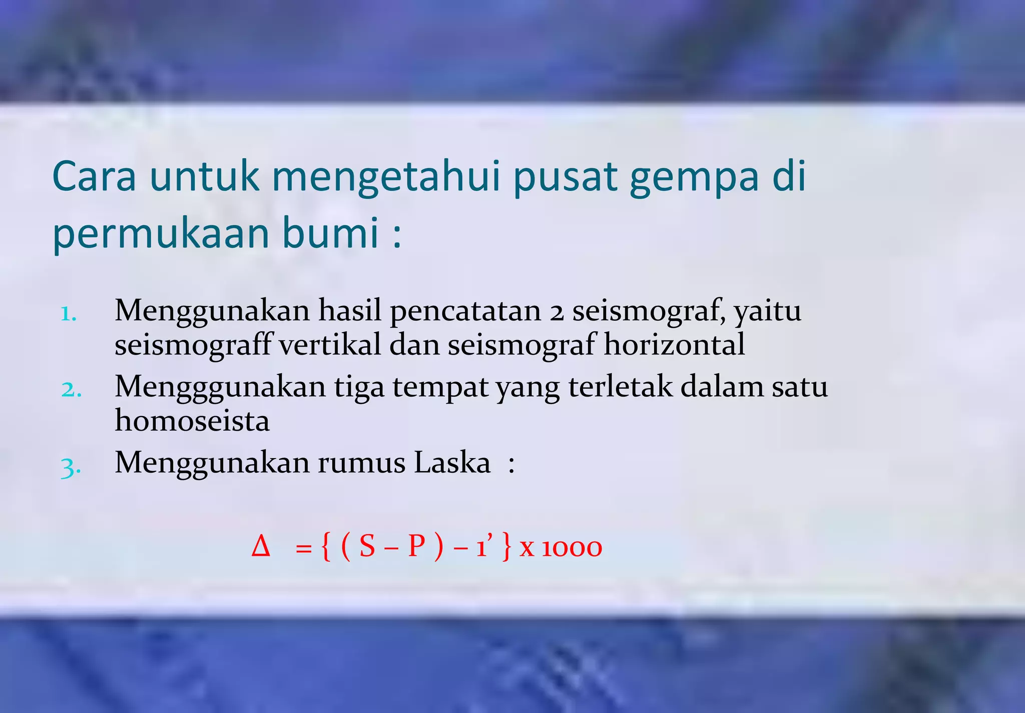 Cara untuk mengetahui pusat gempa di
permukaan bumi :
1. Menggunakan hasil pencatatan 2 seismograf, yaitu
   seismograff vertikal dan seismograf horizontal
2. Mengggunakan tiga tempat yang terletak dalam satu
   homoseista
3. Menggunakan rumus Laska :

            ∆ = { ( S – P ) – 1’ } x 1000
 