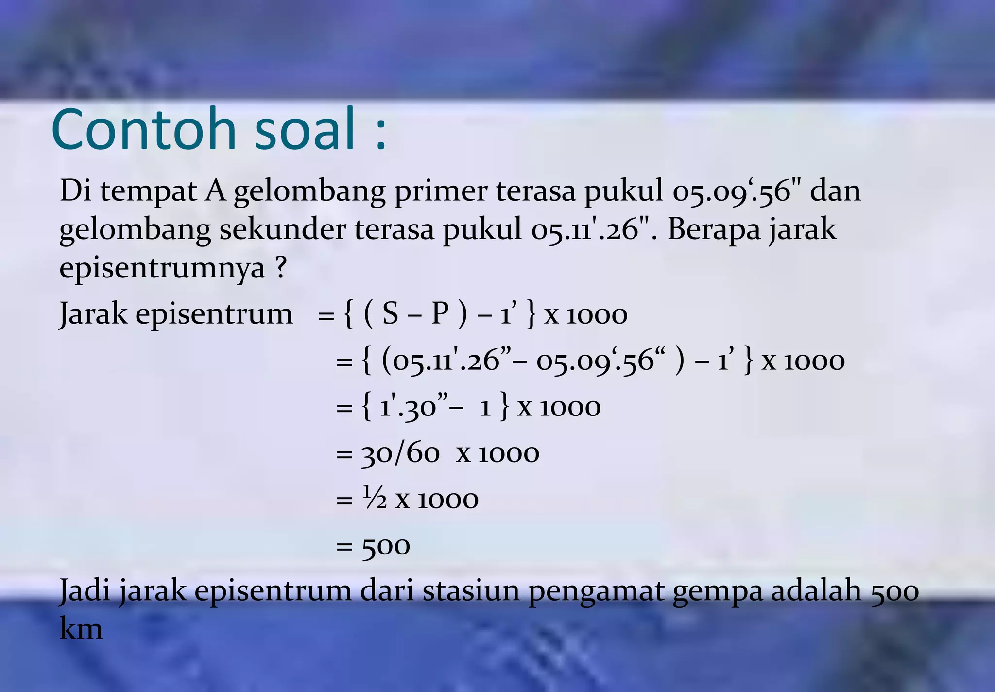 Contoh soal :
Di tempat A gelombang primer terasa pukul 05.09‘.56" dan
gelombang sekunder terasa pukul 05.11'.26". Berapa jarak
episentrumnya ?
Jarak episentrum = { ( S – P ) – 1’ } x 1000
                    = { (05.11'.26”– 05.09‘.56“ ) – 1’ } x 1000
                    = { 1'.30”– 1 } x 1000
                    = 30/60 x 1000
                    = ½ x 1000
                    = 500
Jadi jarak episentrum dari stasiun pengamat gempa adalah 500
km
 