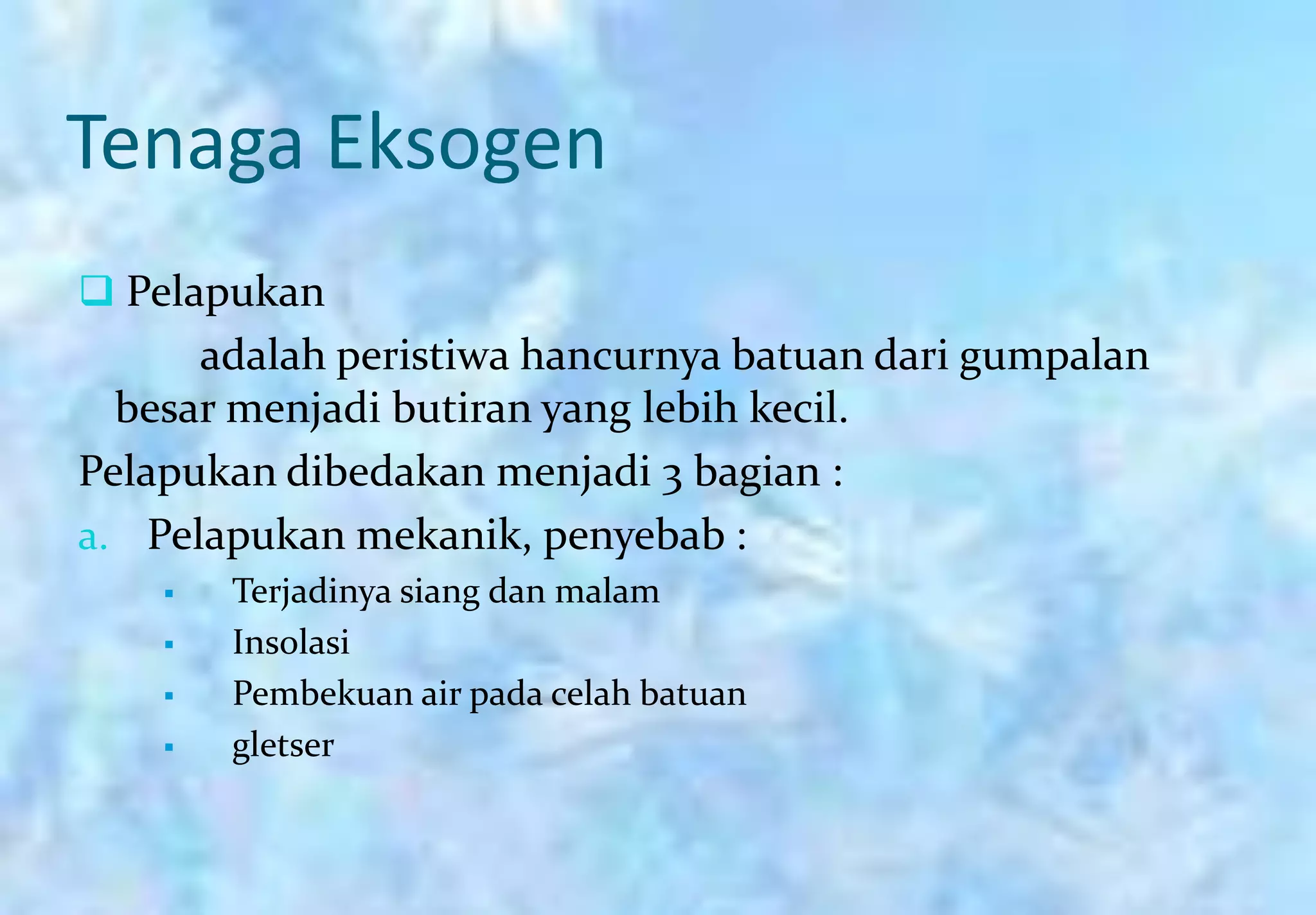 Tenaga Eksogen
 Pelapukan
      adalah peristiwa hancurnya batuan dari gumpalan
  besar menjadi butiran yang lebih kecil.
Pelapukan dibedakan menjadi 3 bagian :
a. Pelapukan mekanik, penyebab :
       Terjadinya siang dan malam
       Insolasi
       Pembekuan air pada celah batuan
       gletser
 