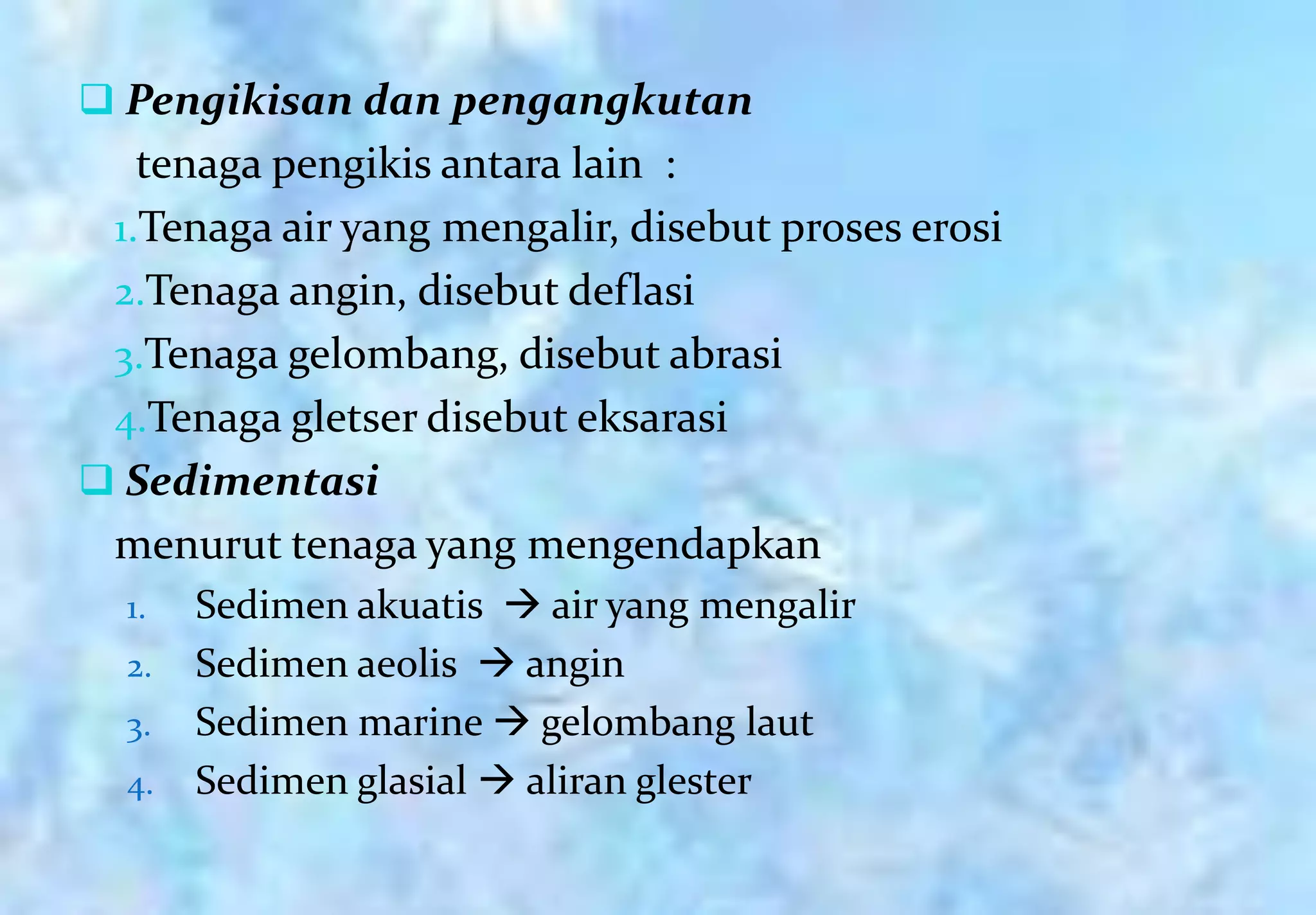  Pengikisan dan pengangkutan
   tenaga pengikis antara lain :
 1.Tenaga air yang mengalir, disebut proses erosi
 2.Tenaga angin, disebut deflasi
 3.Tenaga gelombang, disebut abrasi
 4.Tenaga gletser disebut eksarasi
 Sedimentasi
 menurut tenaga yang mengendapkan
  1.   Sedimen akuatis  air yang mengalir
  2.   Sedimen aeolis  angin
  3.   Sedimen marine  gelombang laut
  4.   Sedimen glasial  aliran glester
 