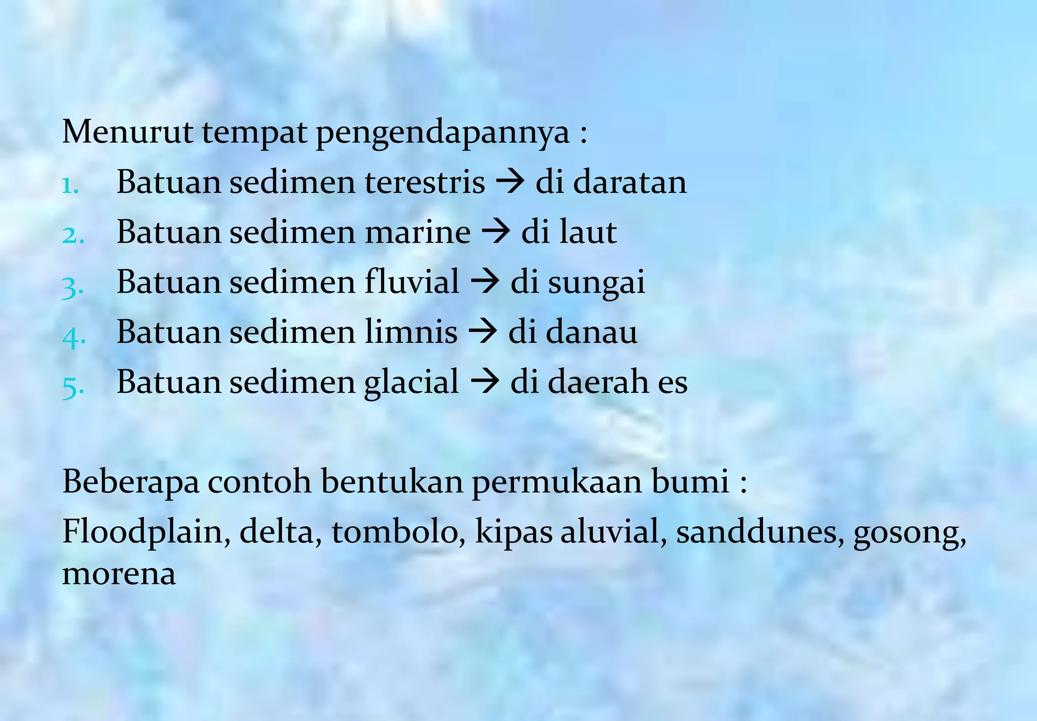 Menurut tempat pengendapannya :
1. Batuan sedimen terestris  di daratan
2. Batuan sedimen marine  di laut
3. Batuan sedimen fluvial  di sungai
4. Batuan sedimen limnis  di danau
5. Batuan sedimen glacial  di daerah es


Beberapa contoh bentukan permukaan bumi :
Floodplain, delta, tombolo, kipas aluvial, sanddunes, gosong,
morena
 