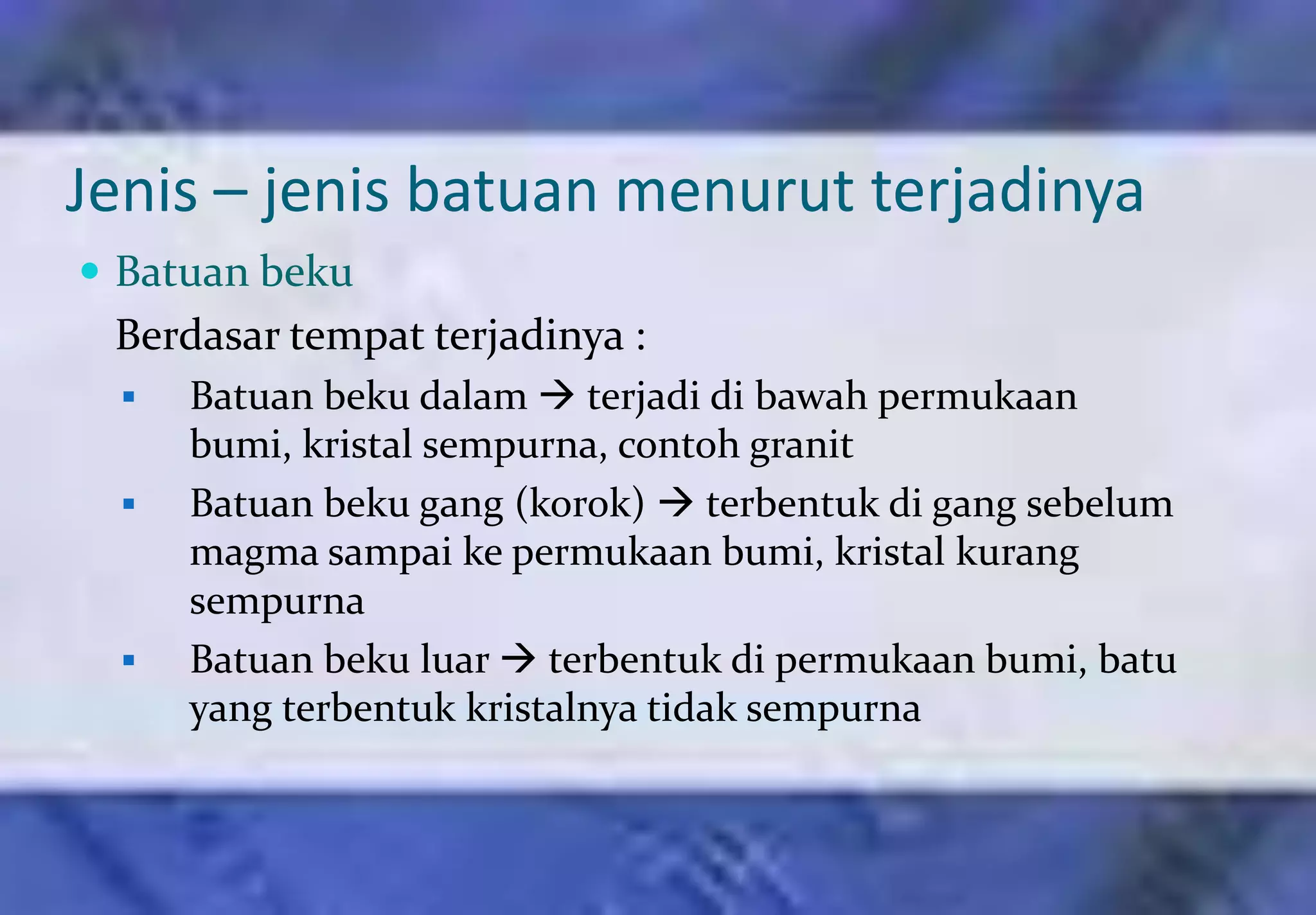 Jenis – jenis batuan menurut terjadinya
 Batuan beku
 Berdasar tempat terjadinya :
     Batuan beku dalam  terjadi di bawah permukaan
      bumi, kristal sempurna, contoh granit
     Batuan beku gang (korok)  terbentuk di gang sebelum
      magma sampai ke permukaan bumi, kristal kurang
      sempurna
     Batuan beku luar  terbentuk di permukaan bumi, batu
      yang terbentuk kristalnya tidak sempurna
 