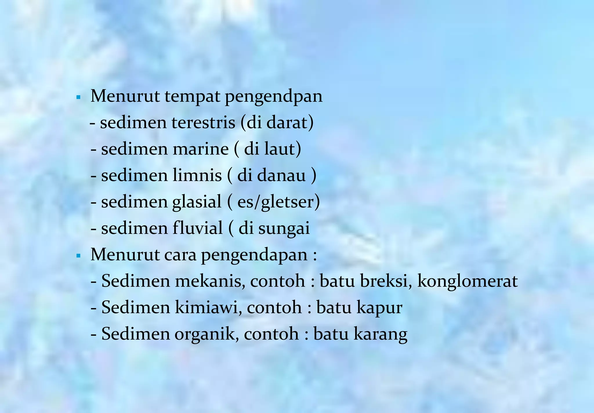    Menurut tempat pengendpan
    - sedimen terestris (di darat)
    - sedimen marine ( di laut)
    - sedimen limnis ( di danau )
    - sedimen glasial ( es/gletser)
    - sedimen fluvial ( di sungai
   Menurut cara pengendapan :
    - Sedimen mekanis, contoh : batu breksi, konglomerat
    - Sedimen kimiawi, contoh : batu kapur
    - Sedimen organik, contoh : batu karang
 