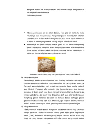 mengerut. Apabila hal itu terjadi secara terus menerus dapat mengakibatkan
       batuan pecah atau retak-retak.
       Perhatikan gambar !




      Adapun pembekuan air di dalam batuan, yaitu jika air membeku maka
       volumenya akan mengembang. Pengembangan ini menimbulkan tekanan,
       karena tekanan ini batu- batuan menjadi rusak atau pecah pecah. Pelapukan
       ini terjadi di daerah yang beriklim sedang dengan pembekuan hebat.
      Berubahnya air garam menjadi kristal, yaitu jika air tanah mengandung
       garam, maka pada siang hari airnya menguapdan garam akan mengkristal.
       Kristal garam ini tajam sekali dan dapat merusak batuan pegunungan di
       sekitarnya, terutama batuan karang di daerah pantai.




          Salah satu batuan bumi yang mengalami proses pelapukan mekanik
b) Pelapukan organis
   Penyebabnya adalah proses organisme yaitu binatang tumbuhan dan manusia,
   binatang yang dapat melakukan pelapukan antara lain cacing tanah, serangga.
   Pengaruh yang disebabkan oleh tumbuh tumbuhan ini dapat bersifat mekanik
   atau kimiawi. Pengaruh sifat mekanik yaitu berkembangnya akar tumbuh-
   tumbuhan di dalam tanah yang dapat merusak tanah disekitarnya. Pengaruh zat
   kimiawi yaitu berupa zat asam yang dikeluarkan oleh akar- akar serat makanan
   menghisap garam makanan. Zat asam ini merusak batuan sehingga garam-
   garaman mudah diserap oleh akar. Manusia juga berperan dalam pelapukan
   melalui aktifitas penebangan pohon, pembangunan maupun penambangan.
c) Pelapukan kimiawi
   Pada pelapukan ini batu batuan mengalami perubahan kimiawi yang umumnya
   berupa pelarutan. Pelapukan kimiawi tampak jelas terjadi pada pegunungan
   kapur (Karst). Pelapukan ini berlangsung dengan bantuan air dan suhu yang
   tinggi. Air yang banyak mengandung CO2 (Zat asam arang) dapat dengan


                                  10
 