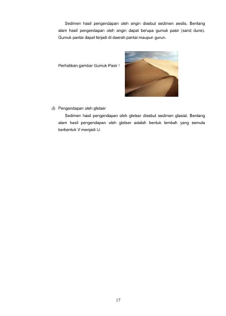 Sedimen hasil pengendapan oleh angin disebut sedimen aeolis. Bentang
   alam hasil pengendapan oleh angin dapat berupa gumuk pasir (sand dune).
   Gumuk pantai dapat terjadi di daerah pantai maupun gurun.




   Perhatikan gambar Gumuk Pasir !




d) Pengendapan oleh gletser
      Sedimen hasil pengendapan oleh gletser disebut sedimen glasial. Bentang
   alam hasil pengendapan oleh gletser adalah bentuk lembah yang semula
   berbentuk V menjadi U.




                                 17
 