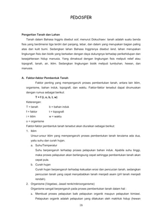 PEDOSFER



Pengertian Tanah dan Lahan
   Tanah dalam Bahasa Inggris disebut soil, menurut Dokuchaev: tanah adalah suatu benda
fisis yang berdimensi tiga terdiri dari panjang, lebar, dan dalam yang merupakan bagian paling
atas dari kulit bumi. Sedangkan lahan Bahasa Inggrisnya disebut land, lahan merupakan
lingkungan fisis dan biotik yang berkaitan dengan daya dukungnya terhadap perikehidupan dan
kesejahteraan hidup manusia. Yang dimaksud dengan lingkungan fisis meliputi relief atau
topografi, tanah, air, iklim. Sedangkan lingkungan biotik meliputi tumbuhan, hewan, dan
manusia.


A. Faktor-faktor Pembentuk Tanah
           Faktor penting yang mempengaruhi proses pembentukan tanah, antara lain iklim,
   organisme, bahan induk, topografi, dan waktu. Faktor-faktor tersebut dapat dirumuskan
   dengan rumus sebagai berikut:
           T = f (i, o, b, t, w)
   Keterangan:
   T = tanah             b = bahan induk
   f = faktor            t = topografi
   i = iklim             w = waktu
   o = organisme
   Faktor-faktor pembentuk tanah tersebut akan diuraikan sebagai berikut:
   1. Iklim
       Unsur-unsur iklim yang mempengaruhi proses pembentukan tanah terutama ada dua,
       yaitu suhu dan curah hujan.
       a. Suhu/Temperatur
           Suhu berpengaruh terhadap proses pelapukan bahan induk. Apabila suhu tinggi,
           maka proses pelapukan akan berlangsung cepat sehingga pembentukan tanah akan
           cepat pula.
       b. Curah hujan
           Curah hujan berpengaruh terhadap kekuatan erosi dan pencucian tanah, sedangkan
           pencucian tanah yang cepat menyebabkan tanah menjadi asam (pH tanah menjadi
           rendah).
   2. Organisme (Vegetasi, Jasad renik/mikroorganisme)
       Organisme sangat berpengaruh pada proses pembentukan tanah dalam hal :
       a. Membuat proses pelapukan baik pelapukan organik maupun pelapukan kimiawi.
           Pelapukan organik adalah pelapukan yang dilakukan oleh makhluk hidup (hewan

                                              18
 