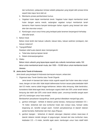 dan tumbuhan), pelapukan kimiawi adalah pelapukan yang terjadi oleh proses kimia
          seperti batu kapur larut oleh air.
      b. Membantu proses pembentukan humus.
      c. Vegetasi hutan dapat membentuk tanah. Vegetasi hutan dapat membentuk tanah
          hutan dengan warna merah, sedangkan vegetasi rumput membentuk tanah
          berwarna hitam karena banyak kandungan bahan organis yang berasal dari akar-
          akar dan sisa-sisa rumput.
      d. Kandungan unsur-unsur kimia yang terdapat pada tanaman berpengaruh terhadap
          sifat-sifat tanah.
   3. Bahan Induk
      Bahan induk terdiri dari batuan vulkanik, batuan beku, batuan sedimen (endapan), dan
      batuan metamorf.
   4. Topografi/Relief
      Keadaan relief suatu daerah akan mempengaruhi:
      a. Tebal atau tipisnya lapisan tanah
      b. Sistem drainase/pengaliran
   5. Waktu
      Bahan induk vulkanik yang lepas-lepas seperti abu vulkanik memerlukan waktu 100
      tahun untuk membentuk tanah muda, dan 1000 – 10.000 tahun untuk membentuk tanah
      dewasa.
B. Jenis-Jenis Tanah di Indonesia
   Jenis tanah yang terdapat di Indonesia bermacam-macam, antara lain:
   1. Organosol atau Tanah Gambut atau Tanah Organik
          Jenis tanah ini berasal dari bahan induk organik seperti dari hutan rawa atau rumput
      rawa, dengan ciri dan sifat: tidak terjadi deferensiasi horizon secara jelas,ketebalan lebih
      dari 0.5 meter, warna coklat hingga kehitaman, tekstur debu lempung, tidak berstruktur,
      konsistensi tidak lekat-agak lekat, kandungan organic lebih dari 30% untuk tanah tekstur
      lempung dan lebih dari 20% untuk tanah tekstur pasir, umumnya bersifat sangat asam
      (pH 4.0), kandungan unsur hara rendah.
      Berdasarkan penyebaran topografinya, tanah gambut dibedakan menjadi tiga yaitu:
      a. gambut ombrogen : terletak di dataran pantai berawa, mempunyai ketebalan 0.5 –
          16 meter, terbentuk dari sisa tumbuhan hutan dan rumput rawa, hamper selalu
          tergenang air, bersifat sangat asam. Contoh penyebarannya di daerah dataran
          pantai Sumatra, Kalimantan dan Irian Jaya (Papua);
      b. gambut topogen : terbentuk di daerah cekungan (depresi) antara rawa-rawa di
          daerah dataran rendah dengan di pegunungan, berasal dari sisa tumbuhan rawa,
          ketebalan 0.5 – 6 meter, bersifat agak asam, kandungan unsur hara relatif lebih




                                               19
 