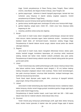 tinggi. Contoh penyebarannya di Rawa Pening (Jawa Tengah), Rawa Lakbok
       (Ciamis, Jawa Barat), dan Segara Anakan (Cilacap, Jawa Tengah); dan
   c. gambut pegunungan : terbentuk di daerah topografi pegunungan, berasal dari sisa
       tumbuhan yang hidupnya di daerah sedang (vegetasi spagnum). Contoh
       penyebarannya di Dataran Tinggi Dieng.
   Berdasarkan susunan kimianya tanah gambut dibedakan menjadi:
   a. gambut eutrop, bersifat agak asam, kandungan O2 serta unsur haranya lebih tinggi;
   b. gambut oligotrop, sangat asam, miskin O2 , miskin unsur hara, biasanya selalu
       tergenang air; dan
   c. mesotrop, peralihan antara eutrop dan oligotrop.
2. Aluvial
       Jenis tanah ini masih muda, belum mengalami perkembangan, berasal dari bahan
   induk aluvium, tekstur beraneka ragam, belum terbentuk struktur , konsistensi dalam
   keadaan basah lekat, pH bermacam-macam, kesuburan sedang hingga tinggi.
   Penyebarannya di daerah dataran aluvial sungai, dataran aluvial pantai dan daerah
   cekungan (depresi).
3. Regosol
       Jenis tanah ini masih muda, belum mengalami diferensiasi horizon, tekstur pasir,
   struktur berbukit tunggal, konsistensi lepas-lepas, pH umumnya netral, kesuburan
   sedang, berasal dari bahan induk material vulkanik piroklastis atau pasir pantai.
   Penyebarannya di daerah lereng vulkanik muda dan di daerah beting pantai dan gumuk-
   gumuk pasir pantai.
4. Litosol
       Tanah mineral tanpa atau sedikit perkembangan profil, batuan induknya batuan beku
   atau batuan sedimen keras, kedalaman tanah dangkal (< 30 cm) bahkan kadang-
   kadang merupakan singkapan batuan induk (outerop). Tekstur tanah beranekaragam,
   dan pada umumnya berpasir, umumnya tidak berstruktur, terdapat kandungan batu,
   kerikil dan kesuburannya bervariasi.
   Tanah litosol dapat dijumpai pada segala iklim, umumnya di topografi berbukit,
   pegunungan, lereng miring sampai curam.
5. Latosol
       Jenis tanah ini telah berkembang atau terjadi diferensiasi horizon, kedalaman dalam,
   tekstur lempung, struktur remah hingga gumpal, konsistensi gembur hingga agak teguh,
   warna coklat merah hingga kuning.
   Penyebarannya di daerah beriklim basah, curah hujan lebih dari 300 – 1000 meter,
   batuan induk dari tuf, material vulkanik, breksi batuan beku intrusi.
6. Grumosol
       Tanah mineral yang mempunyai perkembangan profil, agak tebal, tekstur lempung
   berat, struktur kersai (granular) di lapisan atas dan gumpal hingga pejal di lapisan

                                            20
 