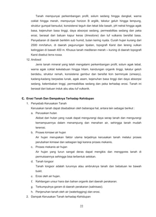 Tanah mempunyai perkembangan profil, solum sedang hingga dangkal, warna
      coklat hingga merah, mempunyai horizon B argilik, tekstur geluh hingga lempung,
      struktur gumpal bersudut, konsistensi teguh dan lekat bila basah, pH netral hingga agak
      basa, kejenuhan basa tinggi, daya absorpsi sedang, permeabilitas sedang dan peka
      erosi, berasal dari batuan kapur keras (limestone) dan tuf vulkanis bersifat basa.
      Penyebaran di daerah beriklim sub humid, bulan kering nyata. Curah hujan kurang dari
      2500 mm/tahun, di daerah pegunungan lipatan, topografi Karst dan lereng vulkan
      ketinggian di bawah 400 m. Khusus tanah mediteran merah – kuning di daerah topografi
      Karst disebut terra rossa.
   12. Andosol
         Jenis tanah mineral yang telah mengalami perkembangan profil, solum agak tebal,
      warna agak coklat kekelabuan hingga hitam, kandungan organik tinggi, tekstur geluh
      berdebu, struktur remah, konsistensi gembur dan bersifat licin berminyak (smeary),
      kadang-kadang berpadas lunak, agak asam, kejenuhan basa tinggi dan daya absorpsi
      sedang, kelembaban tinggi, permeabilitas sedang dan peka terhadap erosi. Tanah ini
      berasal dari batuan induk abu atau tuf vulkanik.


C. Erosi Tanah Dan Dampaknya Terhadap Kehidupan
   1. Penyebab Kerusakan Tanah
      Kerusakan tanah dapat disebabkan oleh beberapa hal, antara lain sebagai berikut :
      a. Perusakan hutan
         Akibat dari hutan yang rusak dapat mengurangi daya serap tanah dan mengurangi
         kemampuannya dalam menampung dan menahan air, sehingga tanah mudah
         tererosi.
      b. Proses kimiawi air hujan
         Air hujan merupakan faktor utama terjadinya kerusakan tanah melalui proses
         perubahan kimiawi dan sebagian lagi karena proses mekanis.
      c. Proses mekanis air hujan
         Air hujan yang turun sangat deras dapat mengikis dan menggores tanah di
         permukaannya sehingga bisa terbentuk selokan.
      d. Tanah longsor
         Tanah longsor adalah turunnya atau ambruknya tanah dan bebatuan ke bawah
         bukit.
      e. Erosi oleh air hujan.
      f. Kehilangan unsur hara dan bahan organik dari daerah perakaran.
      g. Terkumpulnya garam di daerah perakaran (salinisasi).
      h. Penjenuhan tanah oleh air (waterlogging) dan erosi.
   2. Dampak Kerusakan Tanah terhadap Kehidupan


                                             22
 