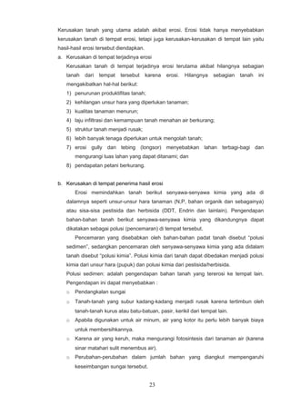 Kerusakan tanah yang utama adalah akibat erosi. Erosi tidak hanya menyebabkan
kerusakan tanah di tempat erosi, tetapi juga kerusakan-kerusakan di tempat lain yaitu
hasil-hasil erosi tersebut diendapkan.
a. Kerusakan di tempat terjadinya erosi
   Kerusakan tanah di tempat terjadinya erosi terutama akibat hilangnya sebagian
   tanah   dari   tempat   tersebut      karena   erosi.   Hilangnya   sebagian   tanah   ini
   mengakibatkan hal-hal berikut:
   1) penurunan produktifitas tanah;
   2) kehilangan unsur hara yang diperlukan tanaman;
   3) kualitas tanaman menurun;
   4) laju infiltrasi dan kemampuan tanah menahan air berkurang;
   5) struktur tanah menjadi rusak;
   6) lebih banyak tenaga diperlukan untuk mengolah tanah;
   7) erosi gully dan tebing (longsor) menyebabkan lahan terbagi-bagi dan
       mengurangi luas lahan yang dapat ditanami; dan
   8) pendapatan petani berkurang.


b. Kerusakan di tempat penerima hasil erosi
       Erosi memindahkan tanah berikut senyawa-senyawa kimia yang ada di
   dalamnya seperti unsur-unsur hara tanaman (N,P, bahan organik dan sebagainya)
   atau sisa-sisa pestisida dan herbisida (DDT, Endrin dan lainlain). Pengendapan
   bahan-bahan tanah berikut senyawa-senyawa kimia yang dikandungnya dapat
   dikatakan sebagai polusi (pencemaran) di tempat tersebut.
       Pencemaran yang disebabkan oleh bahan-bahan padat tanah disebut “polusi
   sedimen”, sedangkan pencemaran oleh senyawa-senyawa kimia yang ada didalam
   tanah disebut “polusi kimia”. Polusi kimia dari tanah dapat dibedakan menjadi polusi
   kimia dari unsur hara (pupuk) dan polusi kimia dari pestisida/herbisida.
   Polusi sedimen: adalah pengendapan bahan tanah yang tererosi ke tempat lain.
   Pengendapan ini dapat menyebabkan :
   o   Pendangkalan sungai
   o   Tanah-tanah yang subur kadang-kadang menjadi rusak karena tertimbun oleh
       tanah-tanah kurus atau batu-batuan, pasir, kerikil dari tempat lain.
   o   Apabila digunakan untuk air minum, air yang kotor itu perlu lebih banyak biaya
       untuk membersihkannya.
   o   Karena air yang keruh, maka mengurangi fotosintesis dari tanaman air (karena
       sinar matahari sulit menembus air).
   o   Perubahan-perubahan dalam jumlah bahan yang diangkut mempengaruhi
       keseimbangan sungai tersebut.


                                          23
 