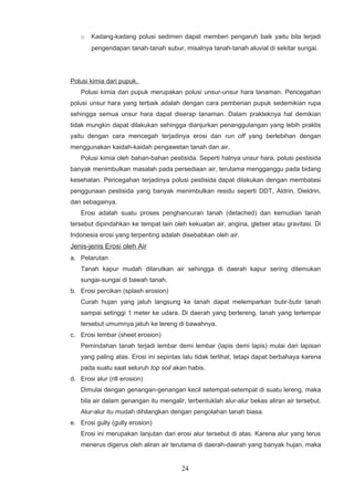 o   Kadang-kadang polusi sedimen dapat memberi pengaruh baik yaitu bila terjadi
        pengendapan tanah-tanah subur, misalnya tanah-tanah aluvial di sekitar sungai.




Polusi kimia dari pupuk.
    Polusi kimia dari pupuk merupakan polusi unsur-unsur hara tanaman. Pencegahan
polusi unsur hara yang terbaik adalah dengan cara pemberian pupuk sedemikian rupa
sehingga semua unsur hara dapat diserap tanaman. Dalam prakteknya hal demikian
tidak mungkin dapat dilakukan sehingga dianjurkan penanggulangan yang lebih praktis
yaitu dengan cara mencegah terjadinya erosi dan run off yang berlebihan dengan
menggunakan kaidah-kaidah pengawetan tanah dan air.
    Polusi kimia oleh bahan-bahan pestisida. Seperti halnya unsur hara, polusi pestisida
banyak menimbulkan masalah pada persediaan air, terutama mengganggu pada bidang
kesehatan. Pencegahan terjadinya polusi pestisida dapat dilakukan dengan membatasi
penggunaan pestisida yang banyak menimbulkan residu seperti DDT, Aldrin, Dieldrin,
dan sebagainya.
    Erosi adalah suatu proses penghancuran tanah (detached) dan kemudian tanah
tersebut dipindahkan ke tempat lain oleh kekuatan air, angina, gletser atau gravitasi. Di
Indonesia erosi yang terpenting adalah disebabkan oleh air.
Jenis-jenis Erosi oleh Air
a. Pelarutan
    Tanah kapur mudah dilarutkan air sehingga di daerah kapur sering ditemukan
    sungai-sungai di bawah tanah.
b. Erosi percikan (splash erosion)
    Curah hujan yang jatuh langsung ke tanah dapat melemparkan butir-butir tanah
    sampai setinggi 1 meter ke udara. Di daerah yang berlereng, tanah yang terlempar
    tersebut umumnya jatuh ke lereng di bawahnya.
c. Erosi lembar (sheet erosion)
    Pemindahan tanah terjadi lembar demi lembar (lapis demi lapis) mulai dari lapisan
    yang paling atas. Erosi ini sepintas lalu tidak terlihat, tetapi dapat berbahaya karena
    pada suatu saat seluruh top soil akan habis.
d. Erosi alur (rill erosion)
    Dimulai dengan genangan-genangan kecil setempat-setempat di suatu lereng, maka
    bila air dalam genangan itu mengalir, terbentuklah alur-alur bekas aliran air tersebut.
    Alur-alur itu mudah dihilangkan dengan pengolahan tanah biasa.
e. Erosi gully (gully erosion)
    Erosi ini merupakan lanjutan dari erosi alur tersebut di atas. Karena alur yang terus
    menerus digerus oleh aliran air terutama di daerah-daerah yang banyak hujan, maka


                                        24
 