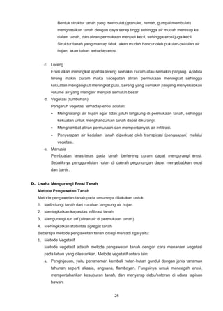 Bentuk struktur tanah yang membulat (granuler, remah, gumpal membulat)
              menghasilkan tanah dengan daya serap tinggi sehingga air mudah meresap ke
              dalam tanah, dan aliran permukaan menjadi kecil, sehingga erosi juga kecil.
              Struktur tanah yang mantap tidak akan mudah hancur oleh pukulan-pukulan air
              hujan, akan tahan terhadap erosi.


      c. Lereng
          Erosi akan meningkat apabila lereng semakin curam atau semakin panjang. Apabila
          lereng makin curam maka kecepatan aliran permukaan meningkat sehingga
          kekuatan mengangkut meningkat pula. Lereng yang semakin panjang menyebabkan
          volume air yang mengalir menjadi semakin besar.
      d. Vegetasi (tumbuhan)
          Pengaruh vegetasi terhadap erosi adalah:
          •   Menghalangi air hujan agar tidak jatuh langsung di permukaan tanah, sehingga
              kekuatan untuk menghancurkan tanah dapat dikurangi.
          •   Menghambat aliran permukaan dan memperbanyak air infiltrasi.
          •   Penyerapan air kedalam tanah diperkuat oleh transpirasi (penguapan) melalui
              vegetasi.
      e. Manusia
          Pembuatan teras-teras pada tanah berlereng curam dapat mengurangi erosi.
          Sebaliknya penggundulan hutan di daerah pegunungan dapat menyebabkan erosi
          dan banjir.


D. Usaha Mengurangi Erosi Tanah
   Metode Pengawetan Tanah
   Metode pengawetan tanah pada umumnya dilakukan untuk:
   1. Melindungi tanah dari curahan langsung air hujan.
   2. Meningkatkan kapasitas infiltrasi tanah.
   3. Mengurangi run off (aliran air di permukaan tanah).
   4. Meningkatkan stabilitas agregat tanah
   Beberapa metode pengawetan tanah dibagi menjadi tiga yaitu:
   1. Metode Vegetatif
      Metode vegetatif adalah metode pengawetan tanah dengan cara menanam vegetasi
      pada lahan yang dilestarikan. Metode vegetatif antara lain:
      a. Penghijauan, yaitu penanaman kembali hutan-hutan gundul dengan jenis tanaman
          tahunan seperti akasia, angsana, flamboyan. Fungsinya untuk mencegah erosi,
          mempertahankan kesuburan tanah, dan menyerap debu/kotoran di udara lapisan
          bawah.


                                              26
 