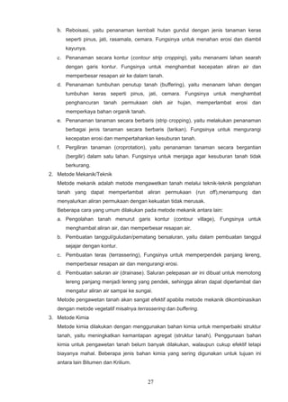 b. Reboisasi, yaitu penanaman kembali hutan gundul dengan jenis tanaman keras
        seperti pinus, jati, rasamala, cemara. Fungsinya untuk menahan erosi dan diambil
        kayunya.
   c. Penanaman secara kontur (contour strip cropping), yaitu menanami lahan searah
        dengan garis kontur. Fungsinya untuk menghambat kecepatan aliran air dan
        memperbesar resapan air ke dalam tanah.
   d. Penanaman tumbuhan penutup tanah (buffering), yaitu menanam lahan dengan
        tumbuhan keras seperti pinus, jati, cemara. Fungsinya untuk menghambat
        penghancuran tanah permukaan oleh air hujan, memperlambat erosi dan
        memperkaya bahan organik tanah.
   e. Penanaman tanaman secara berbaris (strip cropping), yaitu melakukan penanaman
        berbagai jenis tanaman secara berbaris (larikan). Fungsinya untuk mengurangi
        kecepatan erosi dan mempertahankan kesuburan tanah.
   f.   Pergiliran tanaman (croprotation), yaitu penanaman tanaman secara bergantian
        (bergilir) dalam satu lahan. Fungsinya untuk menjaga agar kesuburan tanah tidak
        berkurang.
2. Metode Mekanik/Teknik
   Metode mekanik adalah metode mengawetkan tanah melalui teknik-teknik pengolahan
   tanah yang dapat memperlambat aliran permukaan (run off),menampung dan
   menyalurkan aliran permukaan dengan kekuatan tidak merusak.
   Beberapa cara yang umum dilakukan pada metode mekanik antara lain:
   a. Pengolahan tanah menurut garis kontur (contour village), Fungsinya untuk
        menghambat aliran air, dan memperbesar resapan air.
   b. Pembuatan tanggul/guludan/pematang bersaluran, yaitu dalam pembuatan tanggul
        sejajar dengan kontur.
   c. Pembuatan teras (terrassering), Fungsinya untuk memperpendek panjang lereng,
        memperbesar resapan air dan mengurangi erosi.
   d. Pembuatan saluran air (drainase). Saluran pelepasan air ini dibuat untuk memotong
        lereng panjang menjadi lereng yang pendek, sehingga aliran dapat diperlambat dan
        mengatur aliran air sampai ke sungai.
   Metode pengawetan tanah akan sangat efektif apabila metode mekanik dikombinasikan
   dengan metode vegetatif misalnya terrassering dan buffering.
3. Metode Kimia
   Metode kimia dilakukan dengan menggunakan bahan kimia untuk memperbaiki struktur
   tanah, yaitu meningkatkan kemantapan agregat (struktur tanah). Penggunaan bahan
   kimia untuk pengawetan tanah belum banyak dilakukan, walaupun cukup efektif tetapi
   biayanya mahal. Beberapa jenis bahan kimia yang sering digunakan untuk tujuan ini
   antara lain Bitumen dan Krilium.


                                           27
 