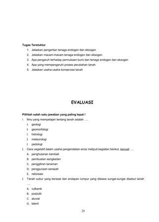 Tugas Terstuktur
     1. Jelaskan pengertian tenaga endogen dan eksogen
     2. Jelaskan macam-macam tenaga endogen dan eksogen
     3. Apa pengaruh terhadap permukaan bumi dari tenaga endogen dan eksogen
     4. Apa yang mempengaruhi proses perubahan tanah
     5. Jelaskan usaha-usaha konservasi tanah




                                       EVALUASI

Pilihlah salah satu jawaban yang paling tepat !
1.   Ilmu yang mempelajari tentang tanah adalah ….
     A.   geologi
     B.   geomorfologi
     C.   hidrologi
     D.   meteorologi
     E.   pedologi
2.   Cara vegetatif dalam usaha pengendalian erosi meliputi kegiatan berikut, kecuali ….
     A. penghutanan kembali
     B. pembuatan sengkedan
     C. penggiliran tanaman
     D. penggunaan serasah
     E. reboisasi
3.   Tanah subur yang berasal dari endapan lumpur yang dibawa sungai-sungai disebut tanah
     ….
     A. vulkanik
     B. podzolit
     C. aluvial
     D. laterit

                                               28
 