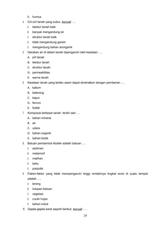E. humus
4.   Ciri-ciri tanah yang subur, kecuali ….
     A.   tekstur tanah baik
     B.   banyak mengandung air
     C.   struktur tanah baik
     D.   tidak mengandung garam
     E.   mengandung bahan anorganik
5.   Gerakan air di dalam tanah dipengaruhi oleh keadaan ….
     A. pH tanah
     B. tekstur tanah
     C. struktur tanah
     D. permeabilitas
     E. warna tanah
6.   Keadaan tanah yang terlalu asam dapat dinetralkan dengan pemberian .…
     A. kalium
     B. belerang
     C. kapur
     D. ferrum
     E. fosfat
7.   Komposisi terbesar tanah terdiri dari ….
     A. bahan mineral
     B. air
     C. udara
     D. bahan organik
     E. bahan biotik
8.   Batuan pembentuk litosfer adalah batuan ….
     A.   sedimen
     B.   metamorf
     C.   malihan
     D.   beku
     E.   podzolik
9.   Faktor-faktor yang tidak mempengaruhi tinggi rendahnya tingkat erosi di suatu tempat
     adalah ….
     A.   lereng
     B.   tutupan batuan
     C.   vegetasi
     D.   curah hujan
     E.   bahan induk
10. Gejala-gejala karst seperti berikut, kecuali ….

                                                29
 