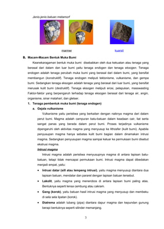Jenis-jenis batuan metamorf




                            marmer                                kuarsit

B. Macam-Macam Bentuk Muka Bumi
     Keanekaragaman bentuk muka bumi disebabkan oleh dua kekuatan atau tenaga yang
  berasal dari dalam dan luar bumi yaitu tenaga endogen dan tenaga eksogen. Tenaga
  endogen adalah tenaga perubah muka bumi yang berasal dari dalam bumi, yang bersifat
  membangun (konstruktif). Tenaga endogen meliputi tektonisme, vulkanisme, dan gempa
  bumi. Sedangkan tenaga eksogen adalah tenaga yang berasal dari luar bumi, yang bersifat
  merusak kulit bumi (destruktif). Tenaga eksogen meliputi erosi, pelapukan, masswasting
  Faktor-faktor yang berpengaruh terhadap tenaga eksogen berasal dari tenaga air, angin,
  organisme, sinar matahari, dan gletser.
  1. Tenaga pembentuk muka bumi (tenaga endogen)
     a. Gejala vulkanisme
             Vulkanisme yaitu peristiwa yang berkaitan dengan naiknya magma dari dalam
         perut bumi. Magma adalah campuran batu-batuan dalam keadaan cair, liat serta
         sangat panas yang berada dalam perut bumi. Proses terjadinya vulkanisme
         dipengaruhi oleh aktivitas magma yang menyusup ke lithosfer (kulit bumi). Apabila
         penyusupan magma hanya sebatas kulit bumi bagian dalam dinamakan intrusi
         magma. Sedangkan penyusupan magma sampai keluar ke permukaan bumi disebut
         ekstrusi magma.
         Intrusi magma
             Intrusi magma adalah peristiwa menyusupnya magma di antara lapisan batu-
         batuan, tetapi tidak mencapai permukaan bumi. Intrusi magma dapat dibedakan
         menjadi empat, yaitu:
         •   Intrusi datar (sill atau lempeng intrusi), yaitu magma menyusup diantara dua
             lapisan batuan, mendatar dan pararel dengan lapisan batuan tersebut.
         •   Lakolit, yaitu magma yang menerobos di antara lapisan bumi paling atas.
             Bentuknya seperti lensa cembung atau cakram.
         •   Gang (korok), yaitu batuan hasil intrusi magma yang menyusup dan membeku
             di sela sela lipatan (korok).
         •   Diatrema adalah lubang (pipa) diantara dapur magma dan kepundan gunung
             berapi bentuknya seperti silinder memanjang.


                                             3
 