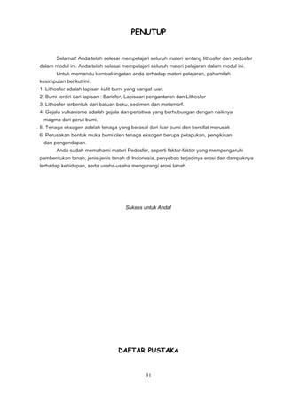 PENUTUP


        Selamat! Anda telah selesai mempelajari seluruh materi tentang lithosfer dan pedosfer
dalam modul ini. Anda telah selesai mempelajari seluruh materi pelajaran dalam modul ini.
        Untuk memandu kembali ingatan anda terhadap materi pelajaran, pahamilah
kesimpulan berikut ini:
1. Lithosfer adalah lapisan kulit bumi yang sangat luar.
2. Bumi terdiri dari lapisan : Barisfer, Lapisaan pengantaran dan Lithosfer
3. Lithosfer terbentuk dari batuan beku, sedimen dan metamorf.
4. Gejala vulkanisme adalah gejala dan peristiwa yang berhubungan dengan naiknya
  magma dari perut bumi.
5. Tenaga eksogen adalah tenaga yang berasal dari luar bumi dan bersifat merusak
6. Perusakan bentuk muka bumi oleh tenaga eksogen berupa pelapukan, pengikisan
  dan pengendapan.
        Anda sudah memahami materi Pedosfer, seperti faktor-faktor yang mempengaruhi
pembentukan tanah, jenis-jenis tanah di Indonesia, penyebab terjadinya erosi dan dampaknya
terhadap kehidupan, serta usaha-usaha mengurangi erosi tanah.




                                     Sukses untuk Anda!




                                  DAFTAR PUSTAKA


                                              31
 