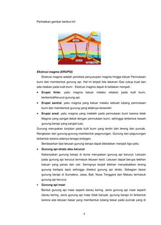 Perhatikan gambar berikut ini!




Ekstrusi magma (ERUPSI)
    Ekstrusi magma adalah peristiwa penyusupan magma hingga keluar Permukaan
bumi dan membentuk gunung api. Hal ini terjadi bila tekanan Gas cukup kuat dan
ada retakan pada kulit bumi . Ekstrusi magma dapat di bedakan menjadi :
•   Erupsi   linier,   yaitu magma keluar    melalui   retakan pada    kulit   bumi,
    berbentukKerucut gunung api.
•   Erupsi sentral, yaitu magma yang keluar melalui sebuah lubang permukaan
    bumi dan membentuk gunung yang letaknya tersendiri.
•   Erupsi areal, yaitu magma yang meleleh pada permukaan bumi karena letak
    Magma yang sangat dekat dengan permukaan bumi, sehingga terbentuk kawah
    gunung berapi yang sangat luas.
Gunung merupakan tonjolan pada kulit bumi yang terdiri dari lereng dan puncak.
Rangkaian dari gunung-gunung membentuk pegunungan. Gunung dan pegunungan
terbentuk karena adanya tenaga endogen.
    Berdasarkan tipe letusan gunung berapi dapat dibedakan menjadi tiga yaitu:
•   Gunung api strato atau kerucut
    Kebanyakan gunung berapi di dunia merupakan gunung api kerucut. Letusan
    pada gunung api kerucut termasuk letusan kecil. Letusan dapat berupa lelehan
    batuan yang panas dan cair. Seringnya terjadi lelehan menyebabkan lereng
    gunung berlapis lapis sehingga disebut gunung api strato. Sebagian besar
    gunung berapi di Sumatera, Jawa, Bali, Nusa Tenggara dan Maluku termasuk
    gunung api kerucut.
•   Gunung api maar
    Bentuk gunung api maar seperti danau kering. Jenis gunung api maar seperti
    danau kering. Jenis gunung api maar tidak banyak. gunung berapi ini terbentuk
    karena ada letusan besar yang membentuk lubang besar pada puncak yang di



                                   4
 