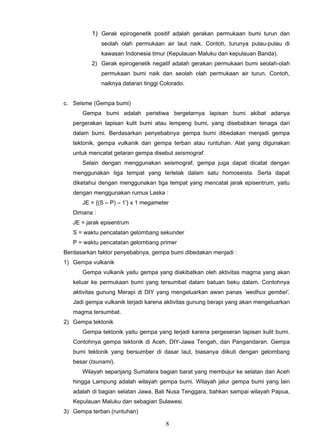 1) Gerak epirogenetik positif adalah gerakan permukaan bumi turun dan
              seolah olah permukaan air laut naik. Contoh, turunya pulau-pulau di
              kawasan Indonesia timur (Kepulauan Maluku dan kepulauan Banda).
          2) Gerak epirogenetik negatif adalah gerakan permukaan bumi seolah-olah
              permukaan bumi naik dan seolah olah permukaan air turun. Contoh,
              naiknya dataran tinggi Colorado.


c. Seisme (Gempa bumi)
      Gempa bumi adalah peristiwa bergetarnya lapisan bumi akibat adanya
   pergerakan lapisan kulit bumi atau lempeng bumi, yang disebabkan tenaga dari
   dalam bumi. Berdasarkan penyebabnya gempa bumi dibedakan menjadi gempa
   tektonik, gempa vulkanik dan gempa terban atau runtuhan. Alat yang digunakan
   untuk mencatat getaran gempa disebut seismograf.
      Selain dengan menggunakan seismograf, gempa juga dapat dicatat dengan
   menggunakan tiga tempat yang terletak dalam satu homoseista. Serta dapat
   diketahui dengan menggunakan tiga tempat yang mencatat jarak episentrum, yaitu
   dengan menggunakan rumus Laska :
      JE = {(S – P) – 1’} x 1 megameter
   Dimana :
   JE = jarak episentrum
   S = waktu pencatatan gelombang sekunder
   P = waktu pencatatan gelombang primer
Berdasarkan faktor penyebabnya, gempa bumi dibedakan menjadi :
1) Gempa vulkanik
      Gempa vulkanik yaitu gempa yang diakibatkan oleh aktivitas magma yang akan
   keluar ke permukaan bumi yang tersumbat dalam batuan beku dalam. Contohnya
   aktivitas gunung Merapi di DIY yang mengeluarkan awan panas ’wedhus gembel’.
   Jadi gempa vulkanik terjadi karena aktivitas gunung berapi yang akan mengeluarkan
   magma tersumbat.
2) Gempa tektonik
      Gempa tektonik yaitu gempa yang terjadi karena pergeseran lapisan kulit bumi.
   Contohnya gempa tektonik di Aceh, DIY-Jawa Tengah, dan Pangandaran. Gempa
   bumi tektonik yang bersumber di dasar laut, biasanya diikuti dengan gelombang
   besar (tsunami).
      Wilayah sepanjang Sumatera bagian barat yang membujur ke selatan dari Aceh
   hingga Lampung adalah wilayah gempa bumi. Wilayah jalur gempa bumi yang lain
   adalah di bagian selatan Jawa, Bali Nusa Tenggara, bahkan sampai wilayah Papua,
   Kepulauan Maluku dan sebagian Sulawesi.
3) Gempa terban (runtuhan)

                                      8
 