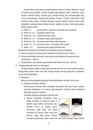 Gempa terban yaitu gempa yang disebabkan adanya runtuhan. Biasanya terjadi
      di daerah yang terdapat banyak rongga-ronga dibawah tanah. contohnya tanah
      longsor, runtuhan tebing, runtuhan gua, runtuhan tebing, dan runtuhan galian atau
      sumur pertambangan. Seorang ahli geologi, Charles F. Richter, pada tahun 1935
      membuat skala gempa. Sampai sekarang menjadi patokan banyak orang untuk
      mengetahui seberapa besar bahaya gempa. Apabila diuraikan maka skala gempa
      Richter seperti berikut:
      1) Skala < 2         : gempa lemah, sering manusia tidak bisa merasakan
      2) Skala 3,5 –4,2 : dirasakan sedikit orang
      3) Skala 4,9 – 5,4 : dirasakan banyak orang
      4) Skala 5,5 – 6,1 : kerusakan ringan pada bangunan
      5) Skala 6,2 – 6,9 : kerusakan agak besar pada bangunan
      6) Skala 7,0 – 7,3 : kerusakan serius, rel bengkok, jalan pecah
      7) Skala > 7,4       : gempa kuat dan dapat berakibat fatal
   Berdasarkan hiposentrum (kedalaman pusat gempa), gempa dibedakan:
   1) Gempa dangkal yaitu gempa yang kedalaman hiposentrumnya < 60 km
   2) Gempa intermediet/menengah, yaitu gempa yang kedalaman hiposentrumnya
      antara 60 km – 300 km.
   3) Gempa dalam, yaitu gempa yang kedalamanan hiposentrumnya > 300 km.
2. Tenaga pengrusak muka bumi (eksogen)
      Tenaga eksogen adalah tenaga yang berasal dari luar bumi dan bersifat merusak.
   Pengrusakan bentuk muka bumi oleh tenaga eksogen berupa pelapukan, pengikisan
   (erosi) dan pengendapan.
   1) Pelapukan
      Menurut proses terjadinya pelapukan dapat digolongkan menjadi 3 jenis yaitu:
      a) Pelapukan fisik atau mekanik
         Pada proses ini batuan akan mengalami perubahan fisik baik bentuk maupun
         ukuranya. Pelapukan ini di sebut juga pelapukan mekanik sebab prosesnya
         berlangsung secara mekanik.
         Penyebab terjadinya pelapukan mekanik yaitu :
            Adanya perbedaan temperatur yang
             tinggi. Peristiwa ini terutama terjadi di
             daerah yang beriklim kontinental atau
             beriklim    Gurun     di   daerah    gurun
             temperatur     pada   siang   hari   dapat
             mencapai 50 Celcius. Pada siang hari
             bersuhu tinggi atau panas. Batuan
             menjadi mengembang, pada malam hari saat udara menjadi dingin, batuan


                                           9
 