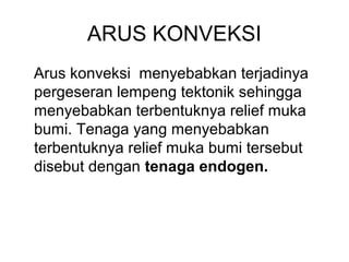 ARUS KONVEKSI
Arus konveksi menyebabkan terjadinya
pergeseran lempeng tektonik sehingga
menyebabkan terbentuknya relief muka
bumi. Tenaga yang menyebabkan
terbentuknya relief muka bumi tersebut
disebut dengan tenaga endogen.

 