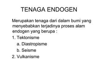 TENAGA ENDOGEN
Merupakan tenaga dari dalam bumi yang
menyebabkan terjadinya proses alam
endogen yang berupa :
1. Tektonisme
a. Diastropisme
b. Seisme
2. Vulkanisme

 