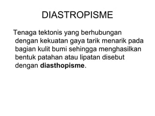 DIASTROPISME
Tenaga tektonis yang berhubungan
dengan kekuatan gaya tarik menarik pada
bagian kulit bumi sehingga menghasilkan
bentuk patahan atau lipatan disebut
dengan diasthopisme.

 
