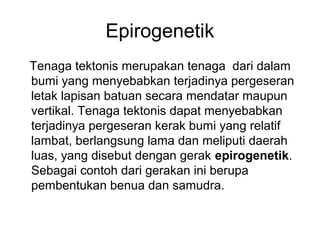 Epirogenetik
Tenaga tektonis merupakan tenaga dari dalam
bumi yang menyebabkan terjadinya pergeseran
letak lapisan batuan secara mendatar maupun
vertikal. Tenaga tektonis dapat menyebabkan
terjadinya pergeseran kerak bumi yang relatif
lambat, berlangsung lama dan meliputi daerah
luas, yang disebut dengan gerak epirogenetik.
Sebagai contoh dari gerakan ini berupa
pembentukan benua dan samudra.

 