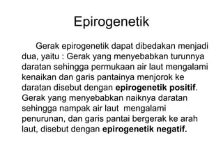 Epirogenetik
Gerak epirogenetik dapat dibedakan menjadi
dua, yaitu : Gerak yang menyebabkan turunnya
daratan sehingga permukaan air laut mengalami
kenaikan dan garis pantainya menjorok ke
daratan disebut dengan epirogenetik positif.
Gerak yang menyebabkan naiknya daratan
sehingga nampak air laut mengalami
penurunan, dan garis pantai bergerak ke arah
laut, disebut dengan epirogenetik negatif.

 