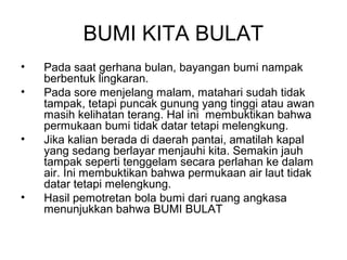 BUMI KITA BULAT
•
•

•

•

Pada saat gerhana bulan, bayangan bumi nampak
berbentuk lingkaran.
Pada sore menjelang malam, matahari sudah tidak
tampak, tetapi puncak gunung yang tinggi atau awan
masih kelihatan terang. Hal ini membuktikan bahwa
permukaan bumi tidak datar tetapi melengkung.
Jika kalian berada di daerah pantai, amatilah kapal
yang sedang berlayar menjauhi kita. Semakin jauh
tampak seperti tenggelam secara perlahan ke dalam
air. Ini membuktikan bahwa permukaan air laut tidak
datar tetapi melengkung.
Hasil pemotretan bola bumi dari ruang angkasa
menunjukkan bahwa BUMI BULAT

 