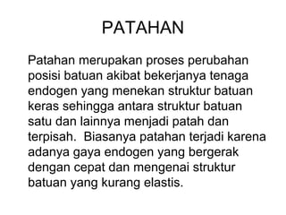 PATAHAN
Patahan merupakan proses perubahan
posisi batuan akibat bekerjanya tenaga
endogen yang menekan struktur batuan
keras sehingga antara struktur batuan
satu dan lainnya menjadi patah dan
terpisah. Biasanya patahan terjadi karena
adanya gaya endogen yang bergerak
dengan cepat dan mengenai struktur
batuan yang kurang elastis.

 