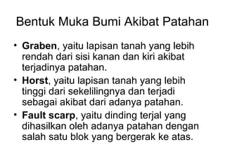Bentuk Muka Bumi Akibat Patahan
• Graben, yaitu lapisan tanah yang lebih
rendah dari sisi kanan dan kiri akibat
terjadinya patahan.
• Horst, yaitu lapisan tanah yang lebih
tinggi dari sekelilingnya dan terjadi
sebagai akibat dari adanya patahan.
• Fault scarp, yaitu dinding terjal yang
dihasilkan oleh adanya patahan dengan
salah satu blok yang bergerak ke atas.

 