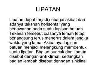 LIPATAN
Lipatan dapat terjadi sebagai akibat dari
adanya tekanan horisontal yang
berlawanan pada suatu lapisan batuan.
Tekanan tersebut biasanya lemah tetapi
berlangsung terus menerus dalam jangka
waktu yang lama. Akibatnya lapisan
batuan menjadi melengkung membentuk
suatu lipatan. Bagian puncak dari lipatan
disebut dengan antiklimal, sedangkan
bagian lembah disebut denngan sinklinal

 