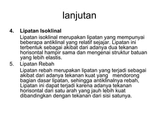 lanjutan
4.

5.

Lipatan Isoklinal
Lipatan isoklinal merupakan lipatan yang mempunyai
beberapa antiklinal yang relatif sejajar. Lipatan ini
terbentuk sebagai akibat dari adanya dua tekanan
horisontal hampir sama dan mengenai struktur batuan
yang lebih elastis.
Lipatan Rebah
Lipatan rebah merupakan lipatan yang terjadi sebagai
akibat dari adanya tekanan kuat yang mendorong
bagian dasar lipatan, sehingga antiklinalnya rebah,
Lipatan ini dapat terjadi karena adanya tekanan
horisontal dari satu arah yang jauh lebih kuat
dibandingkan dengan tekanan dari sisi satunya.

 