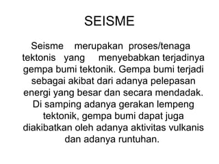 SEISME
Seisme merupakan proses/tenaga
tektonis yang menyebabkan terjadinya
gempa bumi tektonik. Gempa bumi terjadi
sebagai akibat dari adanya pelepasan
energi yang besar dan secara mendadak.
Di samping adanya gerakan lempeng
tektonik, gempa bumi dapat juga
diakibatkan oleh adanya aktivitas vulkanis
dan adanya runtuhan.

 