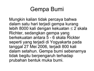 Gempa Bumi
Mungkin kalian tidak percaya bahwa
dalam satu hari terjadi gempa kurang
lebih 8000 kali dengan kekuatan ≤ 2 skala
Richter, sedangkan gempa yang
berkekuatan antara 5 - 6 skala Rickter
seperti yang terjadi di Yogyakarta pada
tanggal 27 Mei 2006, terjadi 800 kali
dalam setahun. Gempa bumi sebenarnya
tidak begitu berpengaruh terhadap
prubahan bentuk muka bumi.

 