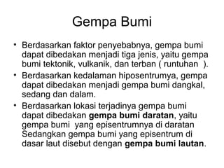 Gempa Bumi
• Berdasarkan faktor penyebabnya, gempa bumi
dapat dibedakan menjadi tiga jenis, yaitu gempa
bumi tektonik, vulkanik, dan terban ( runtuhan ).
• Berdasarkan kedalaman hiposentrumya, gempa
dapat dibedakan menjadi gempa bumi dangkal,
sedang dan dalam.
• Berdasarkan lokasi terjadinya gempa bumi
dapat dibedakan gempa bumi daratan, yaitu
gempa bumi yang episentrumnya di daratan
Sedangkan gempa bumi yang episentrum di
dasar laut disebut dengan gempa bumi lautan.

 
